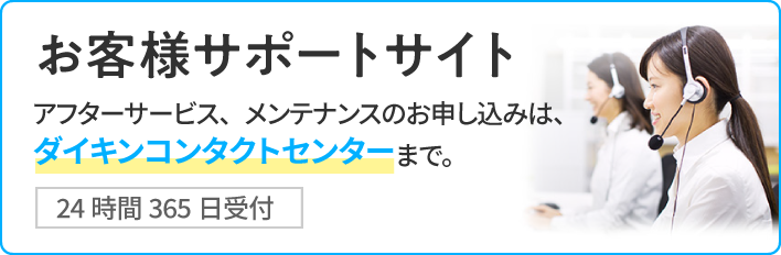 お客様サポートサイト[24時間365日受付]アフターサービス、メンテナンスのお申し込みは、ダイキンコンタクトセンターまで。