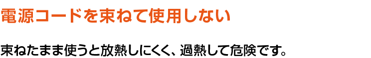 電源コードを束ねて使用しない。束ねたまま使うと放熱しにくく、過熱して危険です。