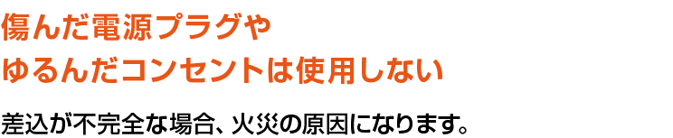 傷んだ電源プラグやゆるんだコンセントは使用しない。差込が不完全な場合、火災の原因になります。