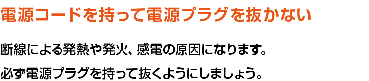 電源コードを持って電源プラグを抜かない。断線による発熱や発火、感電の原因になります。必ず電源プラグを持って抜くようにしましょう。