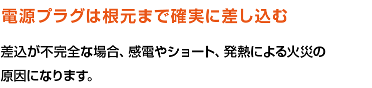 電源プラグは根元まで確実に差し込む。差込が不完全な場合、感電やショート、発熱による火災の原因になります。