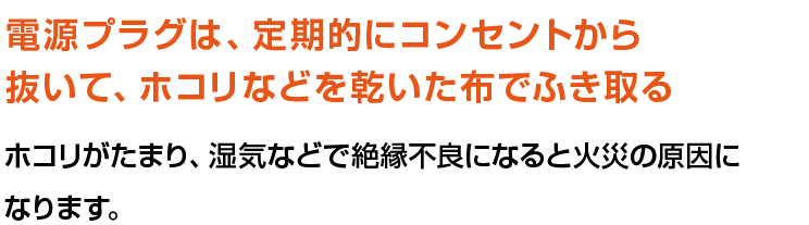 電源プラグは、定期的にコンセントから抜いて、ホコリなどを乾いた布でふき取る。ホコリがたまり、湿気などで絶縁不良になると火災の原因になります。