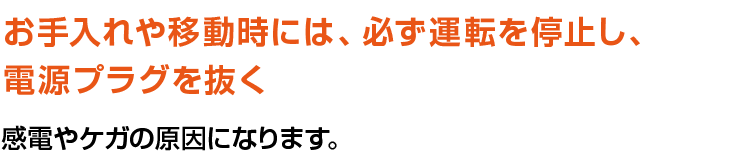 お手入れや移動時には、必ず運転を停止し、電源プラグを抜く。感電やケガの原因になります。