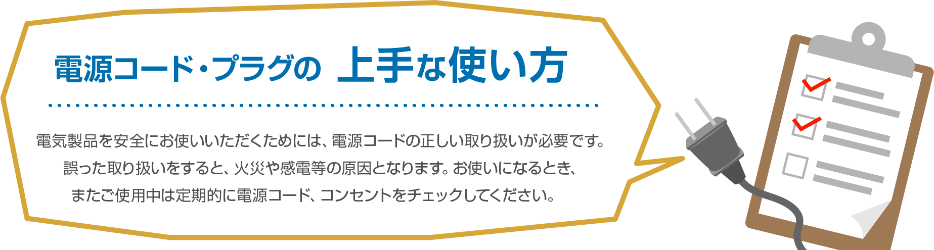 電源コード・プラグの上手な使い方電気製品を安全にお使いいただくためには、電源コードの正しい取り扱いが必要です。誤った取り扱いをすると、火災や感電等の原因となります。お使いになるとき、またご使用中は定期的に電源コード、コンセントをチェックしてください。　