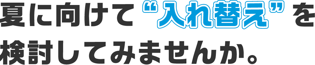 夏に向けて“入れ替え”を検討してみませんか