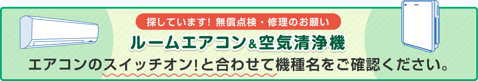 探しています！ 無償点検・修理のお願い ルームエアコン＆空気清浄機エアコンのスイッチオン！と合わせて機種名をご確認ください。