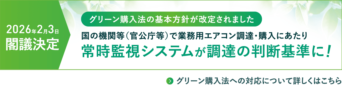 【2026年2月3日 閣議決定】グリーン購入法の基本方針が改定されました。国の機関等（官公庁等）で業務用エアコン調達・購入にあたり常時監視システムが調達の判断基準に！グリーン購入法への対応について詳しくはこちらから。