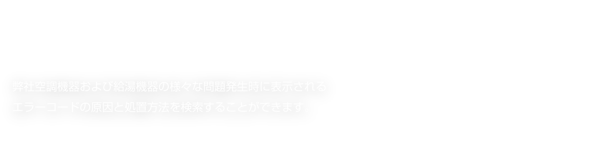 弊社空調機器および給湯機器の様々な問題発生時に表示されるエラーコードの原因と処置方法を検索することができます。